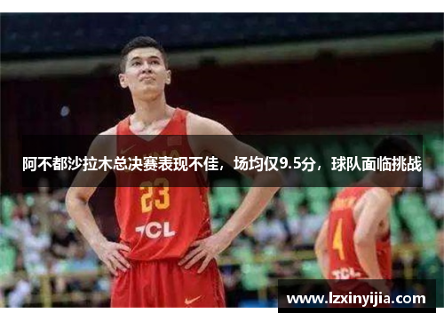 阿不都沙拉木总决赛表现不佳，场均仅9.5分，球队面临挑战