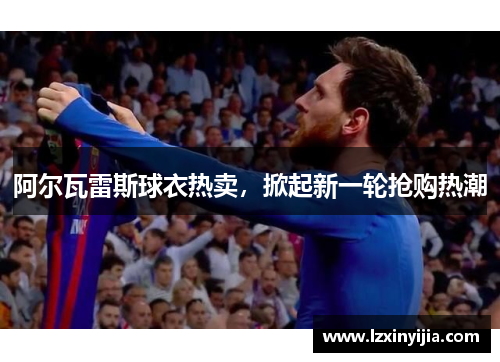 阿尔瓦雷斯球衣热卖，掀起新一轮抢购热潮